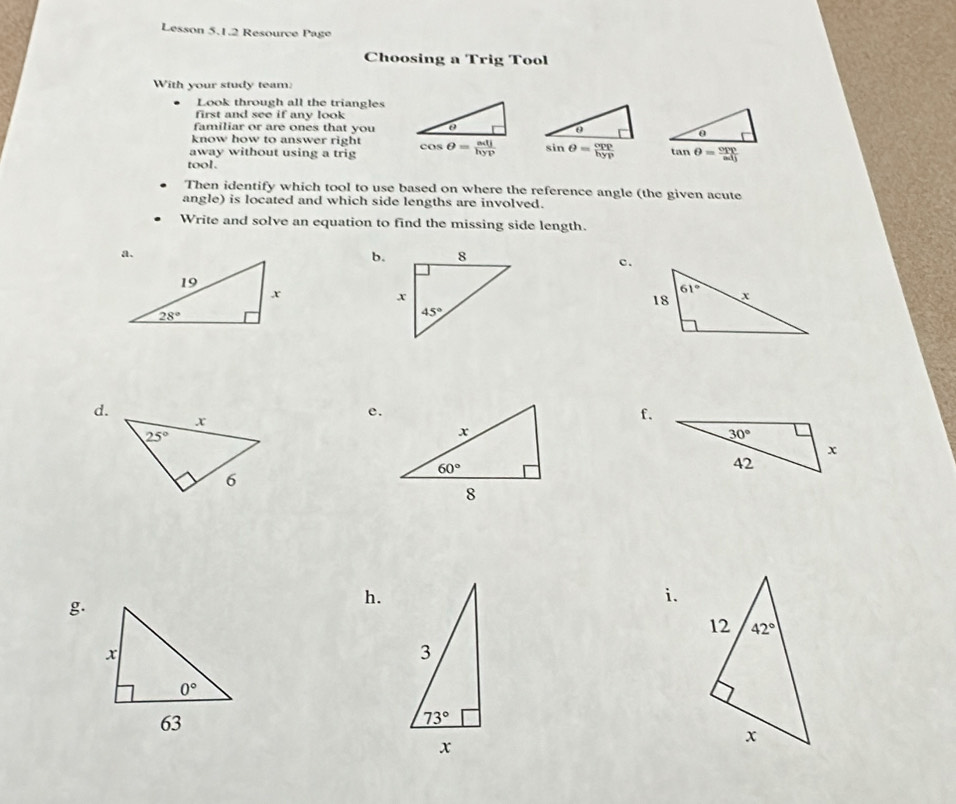 Lesson 5.1.2 Resource Page
Choosing a Trig Tool
With your study team:
Look through all the triangles
first and see if any look
familiar or are ones that you
know how to answer right
away without using a trig sin θ = cpp/hyp 
tool.
Then identify which tool to use based on where the reference angle (the given acute
angle) is located and which side lengths are involved.
Write and solve an equation to find the missing side length.
b.
c.
d.
e.
f.
g.
h.
i.