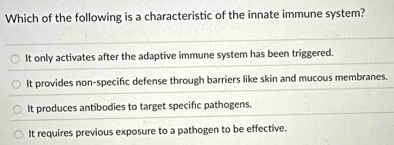 Which of the following is a characteristic of the innate immune system?
It only activates after the adaptive immune system has been triggered.
It provides non-specifc defense through barriers like skin and mucous membranes.
It produces antibodies to target specifc pathogens.
It requires previous exposure to a pathogen to be effective.