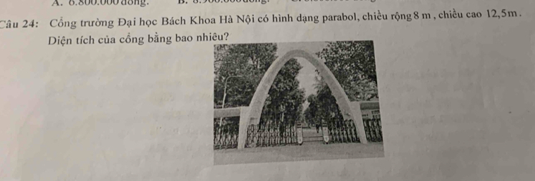 6.800.000 d8ng. 
Câu 24: Cổng trường Đại học Bách Khoa Hà Nội có hình dạng parabol, chiều rộng 8 m , chiều cao 12,5m. 
Diện tích của cổng bằng bao nhiêu?