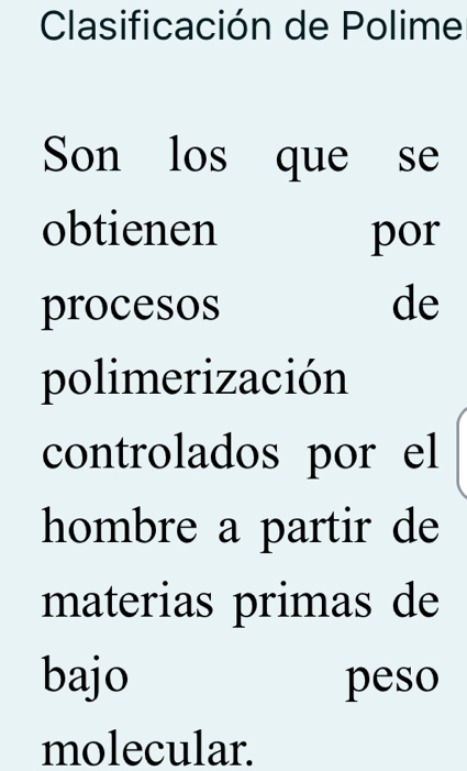 Clasificación de Polime 
Son los que se 
obtienen por 
procesos de 
polimerización 
controlados por el 
hombre a partir de 
materias primas de 
bajo peso 
molecular.