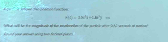 A particle follows this position function:
F(t)=19t^(2i)+18t^0) m 
What will be the mognitude of the occelenation of the particle after 0.82 seconds of motion? 
Round your answer using two decimal places.