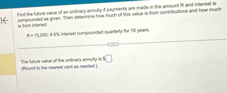 Find the future value of an ordinary annuity if payments are made in the amount R and interest is 
compounded as given. Then determine how much of this value is from contributions and how much 
is from interest.
R=15,000; 4.6% interest compounded quarterly for 16 years. 
The future value of the ordinary annuity is □. 
(Round to the nearest cent as needed.)