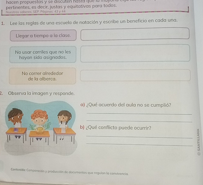 hacen propuestas y se discuten hasta que la mayon 
pertinentes, es decir, justas y equitativas para todos. 
Nuestros saberes, SEP. Páginas: 43 y 44
1. Lee las reglas de una escuela de natación y escribe un beneficio en cada una. 
Llegar a tiempo a la clase. 
No usar carriles que no les 
hayan sido asignados. 
No correr alrededor 
de la alberca. 
2. Observa la imagen y responde. 
¿Qué acuerdo del aula no se cumplió? 
_ 
_ 
¿Qué conflicto puede ocurrir? 
_: 
a 
Contenido: Comparación y producción de documentos que regulan la convivencia.