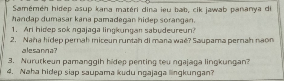 Saméméh hidep asup kana matéri dina ieu bab, cik jawab pananya di 
handap dumasar kana pamadegan hidep sorangan. 
1. Ari hidep sok ngajaga lingkungan sabudeureun? 
2. Naha hidep pernah miceun runtah di mana waé? Saupama pernah naon 
alesanna? 
3. Nurutkeun pamanggih hidep penting teu ngajaga lingkungan? 
4. Naha hidep siap saupama kudu ngajaga lingkungan?