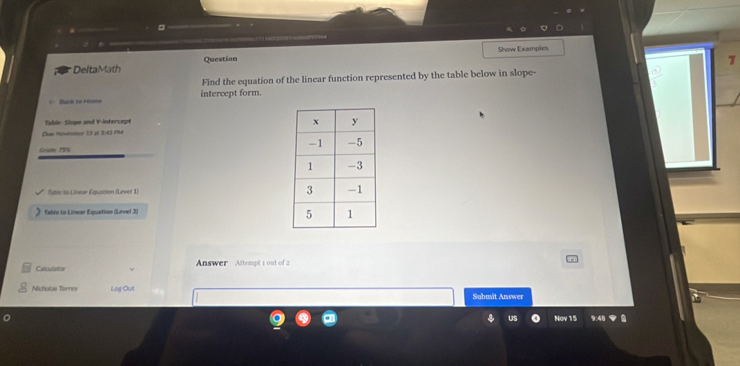 □ 
Show Examples 
DeltaMath Question 
1 
Find the equation of the linear function represented by the table below in slope- 
Back to Home intercept form. 
Table- Slope and Y-intercept 
Due Novemmer 15 at 3:45 PM 
Geale 73% 
Tible to Linear Equation (Lever 1) 
Table to Linear Equation (Level 3) 
Calculator Answer Attempt 1 out of 2 
Nichotas Torres Log Out 
Submit Answer 
US Nov 15