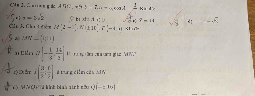 Cho tam giác ABC , biết b=7, c=5, cos A= 3/5  Khi đó:
a) a=3sqrt(2) b) sin A<0</tex> c) S=14 d) r=4-sqrt(2)
Câu 3. Cho 3 điểm M(2;-1), N(1;10), P(-4;5). Khi đó
a) vector MN=(1;11)
b) Điểm H(- 1/3 ; 14/3 ) là trọng tâm của tam giác MNP
c) Điểm I( 3/2 ; 9/2 ) là trung điểm của MN
d) MNQP là hình bình hành nếu Q(-5;16)