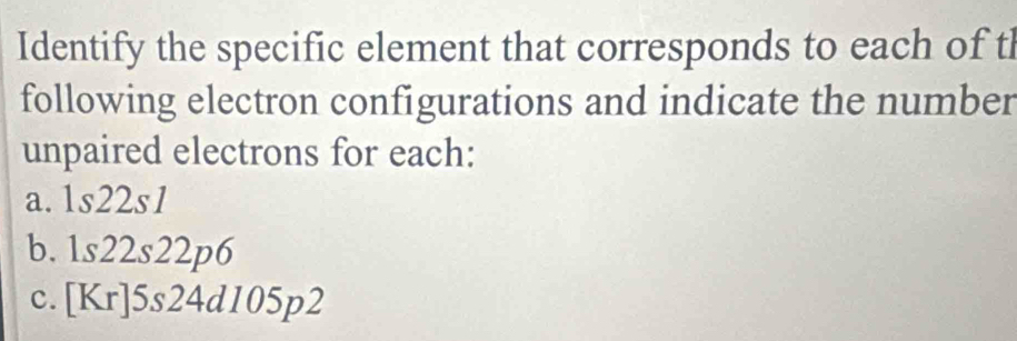 Identify the specific element that corresponds to each of th
following electron configurations and indicate the number
unpaired electrons for each:
a. 1s22s1
b. 1s22s22p6
c. [Kr]5s24d105p2