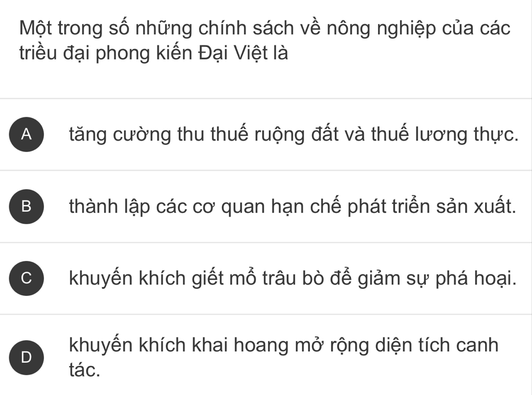 Một trong số những chính sách về nông nghiệp của các
triều đại phong kiến Đại Việt là
A tăng cường thu thuế ruộng đất và thuế lương thực.
B thành lập các cơ quan hạn chế phát triển sản xuất.
C khuyến khích giết mổ trâu bò để giảm sự phá hoại.
D
khuyến khích khai hoang mở rộng diện tích canh
tác.