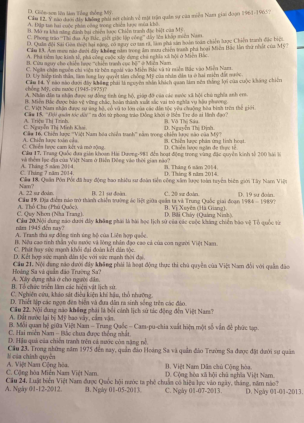 D. Giôn-sơn lên làm Tổng thống Mỹ.
Câu 12. Ý nào dưới đây không phải nét chính về mặt trận quân sự của miền Nam giai đoạn 1961-1965?
A. Đập tan hai cuộc phản công trong chiến lược mùa khô.
B. Mở ra khả năng đánh bại chiến lược Chiến tranh đặc biệt của Mỹ.
C. Phong trào “Thi đua Áp Bắc, giết giặc lập công” dấy lên khắp miền Nam.
D. Quân đội Sải Gòn thiết hại nặng, có nguy cơ tan rã, làm phá sản hoàn toàn chiến lược Chiến tranh đặc biệt.
Câu 13. Âm mưu nào dưới dây không nằm trong âm mưu chiến tranh phá hoại Miền Bắc lần thứ nhất của Mỹ?
A. Phá tiềm lực kinh tế, phá cống cuộc xây dựng chủ nghĩa xã hội ở Miền Bắc.
B. Cứu nguy cho chiến lược “chiến tranh cục bwidehat Q'' ở Miền Nam.
C. Ngăn chặn nguồn chi viện từ bên ngoài vào Miền Bắc và từ miền Bắc vào Miền Nam.
D. Uy hiếp tinh thần, làm lung lay quyết tâm chống Mỹ của nhân dân ta ở hai miền đất nước.
Câu 14. Ý nào nào dưới đây không phải là nguyên nhân khách quan làm nên thắng lợi của cuộc kháng chiến
chống Mỹ, cứu nước (1945-1975)?
A. Nhân dận ta nhận được sự đồng tình ủng hộ, giúp đỡ của các nước xã hội chủ nghĩa anh em.
B. Miền Bắc được bảo vệ vững chắc, hoàn thành xuất sắc vai trò nghĩa vụ hậu phương.
C. Việt Nam nhận được sự ủng hộ, cổ vũ to lớn của các dân tộc yêu chuộng hòa bình trên thể giới.
Câu 15. “Đội quân tóc dài” ra đời từ phong trào Đồng khởi ở Bến Tre do ai lãnh đạo?
A. Triệu Thị Trinh. B. Võ Thị Sáu.
C. Nguyễn Thị Minh Khai. D. Nguyễn Thị Định.
Câu 16. Chiến lược “Việt Nam hóa chiến tranh” nằm trong chiến lược nào của Mỹ?
A. Chiến lược toàn cầu. B. Chiến lược phản ứng linh hoạt.
C. Chiến lược cam kết và mở rộng. D. Chiến lược ngăn đe thực tế.
Câu 17. Trung Quốc đưa giàn khoan Hải Dương-981 đến hoạt động trong vùng đặc quyền kinh tế 200 hải lí
và thềm lục địa của Việt Nam ở Biển Đông vào thời gian nào?
A. Tháng 5 năm 2014. B. Tháng 6 năm 2014.
C. Tháng 7 năm 2014. D. Tháng 8 năm 2014.
Câu 18. Quân Pôn Pốt đã huy động bao nhiêu sư đoàn tiến công xâm lược toàn tuyến biên giới Tây Nam Việt
Nam?
A. 22 sư đoàn. B. 21 sư đoàn. C. 20 sư đoàn. D. 19 sư đoàn.
Câu 19. Địa điểm nào trở thành chiến trường ác liệt giữa quân ta và Trung Quốc giai đoạn 1984 - 1989?
A. Thổ Chu (Phú Quốc). B. Vị Xuyên (Hà Giang).
C. Quy Nhơn (Nha Trang). D. Bãi Cháy (Quảng Ninh).
Câu 20.Nội dung nào dưới đây không phải là bài học lịch sử của các cuộc kháng chiến bảo vệ Tổ quốc từ
năm 1945 đến nay?
A. Tranh thủ sự đồng tình ủng hộ của Liên hợp quốc.
B. Nêu cao tinh thần yêu nước và lòng nhân đạo cao cả của con người Việt Nam.
C. Phát huy sức mạnh khối đại đoàn kết dân tộc.
D. Kết hợp sức mạnh dân tộc với sức mạnh thời đại.
Câu 21. Nội dung nào dưới đây không phải là hoạt động thực thi chủ quyền của Việt Nam đối với quần đảo
Hoàng Sa và quần đảo Trường Sa?
A. Xây dựng nhà ở cho người dân.
B. Tổ chức triển lãm các hiện vật lịch sử.
C. Nghiên cứu, khảo sát điều kiện khí hậu, thổ nhưỡng.
D. Thiết lập các ngọn đèn biển và đưa dân ra sinh sống trên các đảo.
Câu 22. Nội dung nào không phải là bối cảnh lịch sử tác động đến Việt Nam?
A. Đất nước lại bị Mỹ bao vây, cấm vận.
B. Mối quan hệ giữa Việt Nam - Trung Quốc - Cam-pu-chia xuất hiện một số vấn đề phức tạp.
C. Hai miền Nam - Bắc chưa được thống nhất.
D. Hậu quả của chiến tranh trên cả nước còn nặng nề.
Câu 23. Trong những năm 1975 đến nay, quần đảo Hoàng Sa và quần đảo Trường Sa được đặt dưới sự quản
lí của chính quyền
A. Việt Nam Cộng hòa.  B. Việt Nam Dân chủ Cộng hòa.
C. Cộng hòa Miền Nam Việt Nam. D. Cộng hòa xã hội chủ nghĩa Việt Nam.
Câu 24. Luật biển Việt Nam được Quốc hội nước ta phê chuẩn có hiệu lực vào ngày, tháng, năm nào?
A. Ngày 01-12-2012. B. Ngày 01-05-2013. C. Ngày 01-07-2013. D. Ngày 01-01-2013.