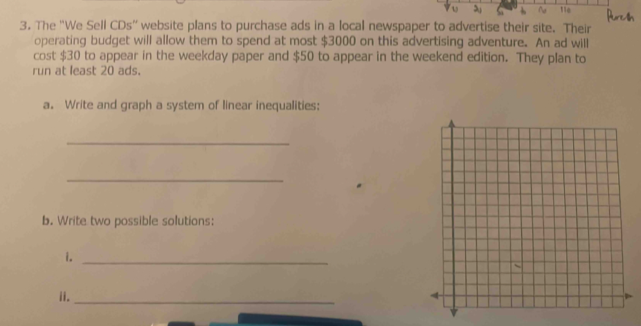 The “We Sell CDs” website plans to purchase ads in a local newspaper to advertise their site. Their 
operating budget will allow them to spend at most $3000 on this advertising adventure. An ad will 
cost $30 to appear in the weekday paper and $50 to appear in the weekend edition. They plan to 
run at least 20 ads. 
a. Write and graph a system of linear inequalities: 
_ 
_ 
b. Write two possible solutions: 
i._ 
ii._