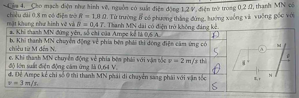 Cho mạch điện như hình vẽ, nguồn có suất điện động 1,2 V, điện trở trong 0,2 Ω, thanh MN có
chiều dài 0,8 m có điện trở R=1,8Omega. Từ trường vector B có phương thắng đứng, hướng xuống và vuông góc với
mặt khung như hình vẽ và B=0,4T T. Thanh