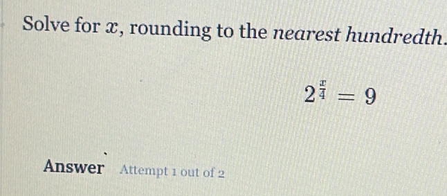 Solve for x, rounding to the nearest hundredth.
2^(frac x)4=9
Answer Attempt 1 out of 2