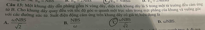 E_0=NBS B. E_0=2NBS C. E_0=NBSomega D. E_0=2NBSomega
Câu 13: Một khung dây dẫn phẳng gồm N vòng dây, diện tích khung dây là S trong một từ trường đều cảm ứng
từ B. Cho khung dây quay đều với tốc độ góc ω quanh một trục năm trong mặt phăng của khung và vuông góc
với các đường sức tử. Suất điện động cảm ứng trên khung dây có giá trị hiệu dụng là
A.  omega NBS/sqrt(2)   NBS/omega    omega NBS/sqrt(2) 
B.
D. omega NBS