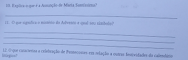 Expêica o que é a Assunção de Maria Santíssima? 
_ 
11. O que significa o mistério do Advento e qual seu símbolo? 
_ 
_ 
_ 
12. O que caracteriza a celebração de Pentecostes em relação a outras festividades do calendário 
linírgico?