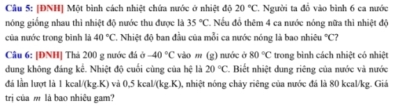 [ĐNH] Một bình cách nhiệt chứa nước ở nhiệt độ 20°C T Người ta đồ vào bình 6 ca nước 
nóng giống nhau thì nhiệt độ nước thu được là 35°C * Nếu đồ thêm 4 ca nước nóng nữa thì nhiệt độ 
của nước trong bình là 40°C T. Nhiệt độ ban đầu của mỗi ca nước nóng là bao nhiêu°C 7 
Câu 6: [ĐNH] Thả 200 g nước đá ở -40°C vào m (g) nước ở 80°C trong bình cách nhiệt có nhiệt 
dung không đáng kể. Nhiệt độ cuối cùng của hệ là 20°C. Biết nhiệt dung riêng của nước và nước 
đá lần lượt là 1 kcal/(kg.K) và 0,5 kcal/(kg.K), nhiệt nóng chảy riêng của nước đá là 80 kcal/kg. Giá 
trị của m là bao nhiêu gam?