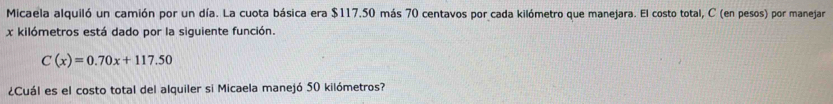 Micaela alquiló un camión por un día. La cuota básica era $117.50 más 70 centavos por cada kilómetro que manejara. El costo total, C (en pesos) por manejar
x kilómetros está dado por la siguiente función.
C(x)=0.70x+117.50
¿Cuál es el costo total del alquiler si Micaela manejó 50 kilómetros?
