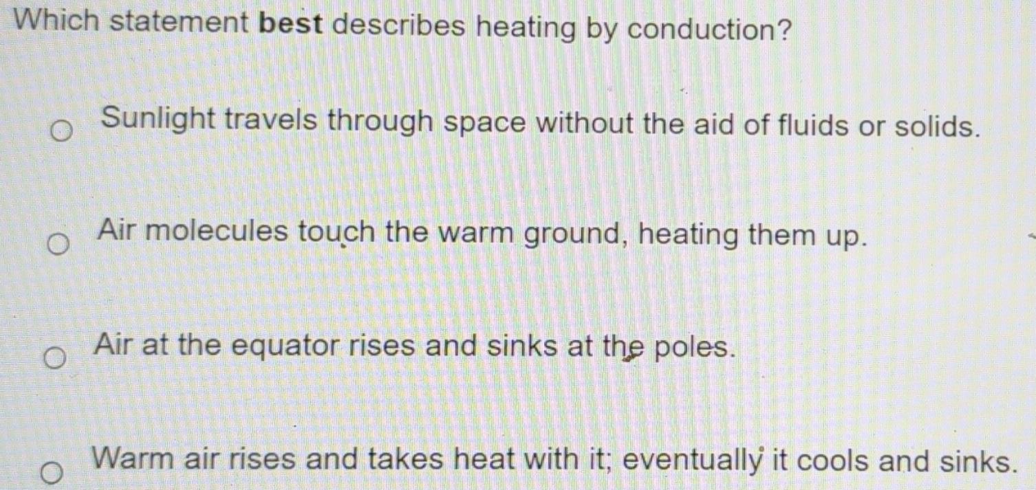 Which statement best describes heating by conduction?
Sunlight travels through space without the aid of fluids or solids.
Air molecules touch the warm ground, heating them up.
Air at the equator rises and sinks at the poles.
Warm air rises and takes heat with it; eventually it cools and sinks.