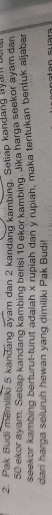 Pak Budi memiliki 5 kandang ayam dan 2 kandang kambing. Setiap kandang ayau
50 ekor ayam. Setiap kandang kambing berisi 10 ekor kambing. Jika harga seekor ayam dan 
seekor kambing berturut-turut adalah x rupiah dan y rupiah, maka tentukan bentuk aljabar 
dari harga seluruh hewan yang dimiliki Pak Budi!