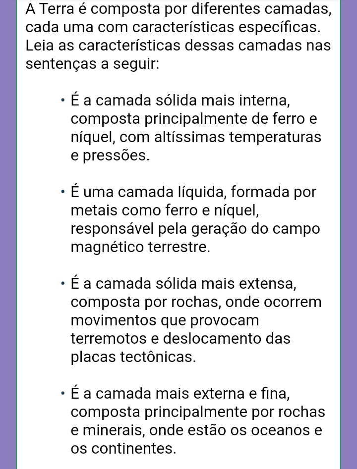 A Terra é composta por diferentes camadas,
cada uma com características específicas.
Leia as características dessas camadas nas
sentenças a seguir:
É a camada sólida mais interna,
composta principalmente de ferro e
níquel, com altíssimas temperaturas
e pressões.
É uma camada líquida, formada por
metais como ferro e níquel,
responsável pela geração do campo
magnético terrestre.
É a camada sólida mais extensa,
composta por rochas, onde ocorrem
movimentos que provocam
terremotos e deslocamento das
placas tectônicas.
É a camada mais externa e fina,
composta principalmente por rochas
e minerais, onde estão os oceanos e
os continentes.