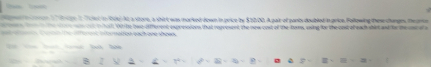 a tn 
e 17 Brape I. Ticket to Ride) At a store, a shirt was marked down in price by $10.00. A pair of pants doubled in price. Following these changes, the prte 
es fe m in the store was cut in half. Write two different expressions that represent the new cost of the items, using for the cost of each shirt and for the cast al a 
at e nmnes C unnin the different information each one shows.
