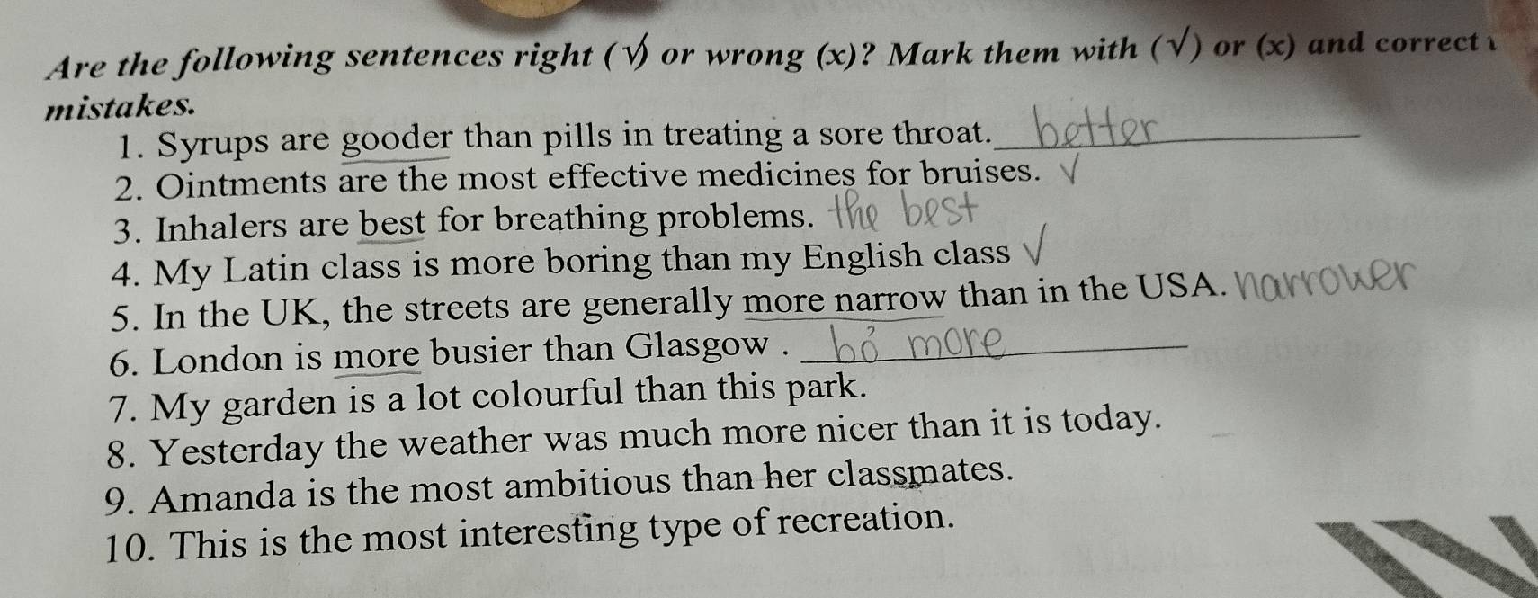 Are the following sentences right (√ or wrong (x)? Mark them with (√) or (x) and correct 
mistakes. 
1. Syrups are gooder than pills in treating a sore throat._ 
2. Ointments are the most effective medicines for bruises. 
3. Inhalers are best for breathing problems. 
4. My Latin class is more boring than my English class 
5. In the UK, the streets are generally more narrow than in the USA. 
6. London is more busier than Glasgow ._ 
7. My garden is a lot colourful than this park. 
8. Yesterday the weather was much more nicer than it is today. 
9. Amanda is the most ambitious than her classmates. 
10. This is the most interesting type of recreation.