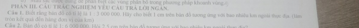 ' Mẫu sắc được đùng để phân biệt các vùng phân bố trong phương pháp khoanh vùng ( 
PHAN III. CÂU TRÁC NGHIỆM YÊU CàU TRA LỜI NgAN. 
Câu 1. Biết rằng bản đồ có tỉ lệ là 1 : 3 000 000. Hãy cho biết 1 cm trên bản đồ tương ứng với bao nhiêu km ngoài thực địa. (làm 
tròn kết quả đến hàng đơn vị của km) 
Câu 2. Bản đồ có tỉ lê 1: 6 000 000. Hỏi 2.5 cm trên bản đồ tượng ứng với bao nhiêu km ngoài thực địa?