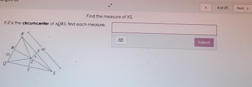 < B of 25 Next > 
Find the measure of XS. 
If Z is the circumcenter of AQRS, find each measure. 
Submit