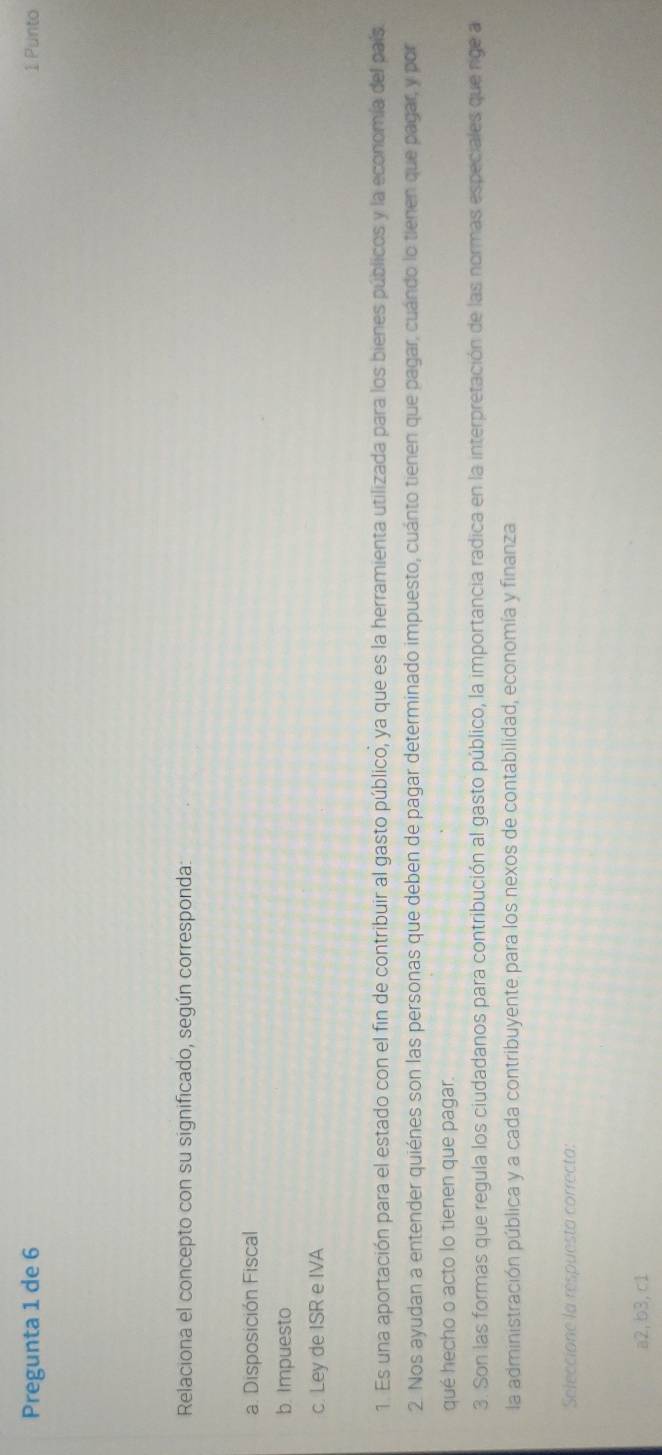 Pregunta 1 de 6 1 Punto
Relaciona el concepto con su significado, según corresponda:
a. Disposición Fiscal
b. Impuesto
c. Ley de ISR e IVA
1. Es una aportación para el estado con el fin de contribuir al gasto público, ya que es la herramienta utilizada para los bienes públicos y la economía del país
2. Nos ayudan a entender quiénes son las personas que deben de pagar determinado impuesto, cuánto tienen que pagar, cuándo lo tienen que pagar, y por
qué hecho o acto lo tienen que pagar.
3. Son las formas que regula los ciudadanos para contribución al gasto público, la importancia radica en la interpretación de las normas especiales que rige a
la administración pública y a cada contribuyente para los nexos de contabilidad, economía y finanza
Seleccione la respuesta correcta:
a2, b3,c1