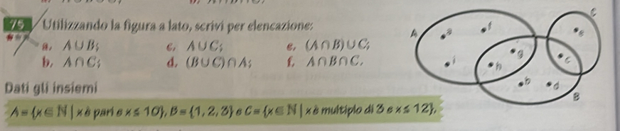 Utilizzando la figura a lato, scriví per elencazione:
, A∪ B C, A∪ C; e, (A∩ B)∪ C;
b, A∩ C . d. (B∪ C)∩ A; £ A∩ B∩ C.
Dati gli insiemi
A= x∈ N | x è pari s x≤ 10 ,B= 1,2,3 B C= x∈ N| x è multiplo di 3 s