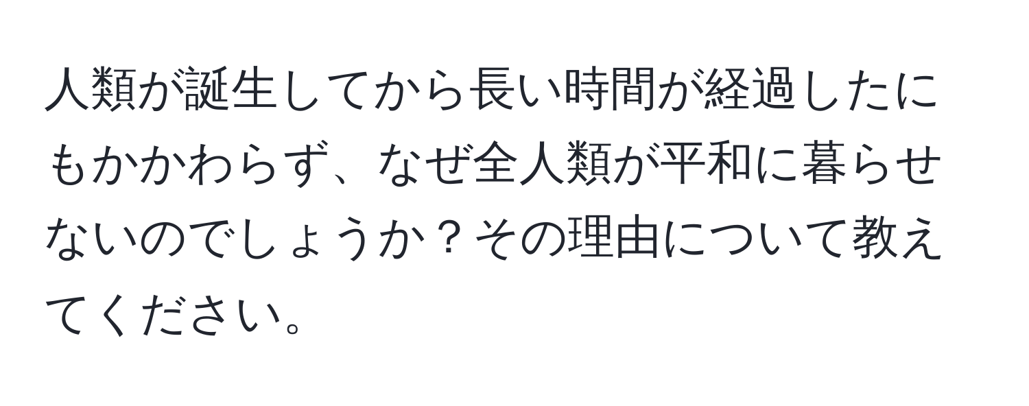 人類が誕生してから長い時間が経過したにもかかわらず、なぜ全人類が平和に暮らせないのでしょうか？その理由について教えてください。