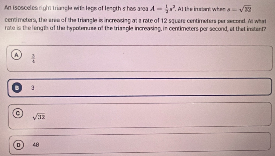 An isosceles right triangle with legs of length s has area A= 1/2 s^2. At the instant when s=sqrt(32)
centimeters, the area of the triangle is increasing at a rate of 12 square centimeters per second. At what
rate is the length of the hypotenuse of the triangle increasing, in centimeters per second, at that instant?
A  3/4 
B 3
C sqrt(32)
D  48