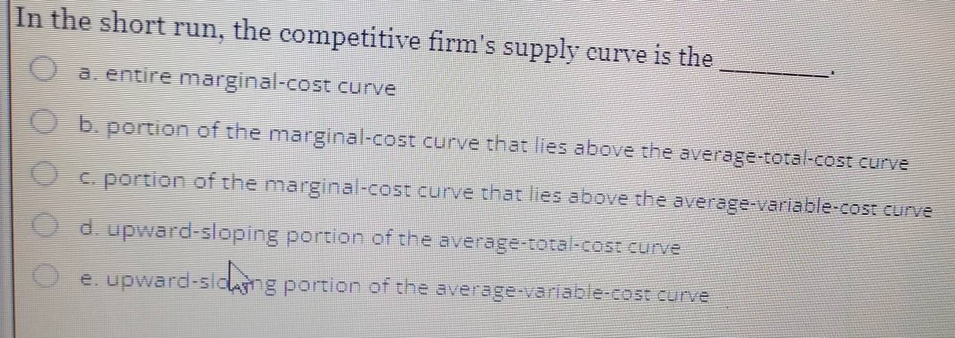 In the short run, the competitive firm's supply curve is the
a. entire marginal-cost curve
_
b. portion of the marginal-cost curve that lies above the average-total-cost curve
c. portion of the marginal-cost curve that lies above the average-variable-cost curve
d. upward-sloping portion of the average-total-cost curve
e. upward-slowing portion of the average-variable-cost curve