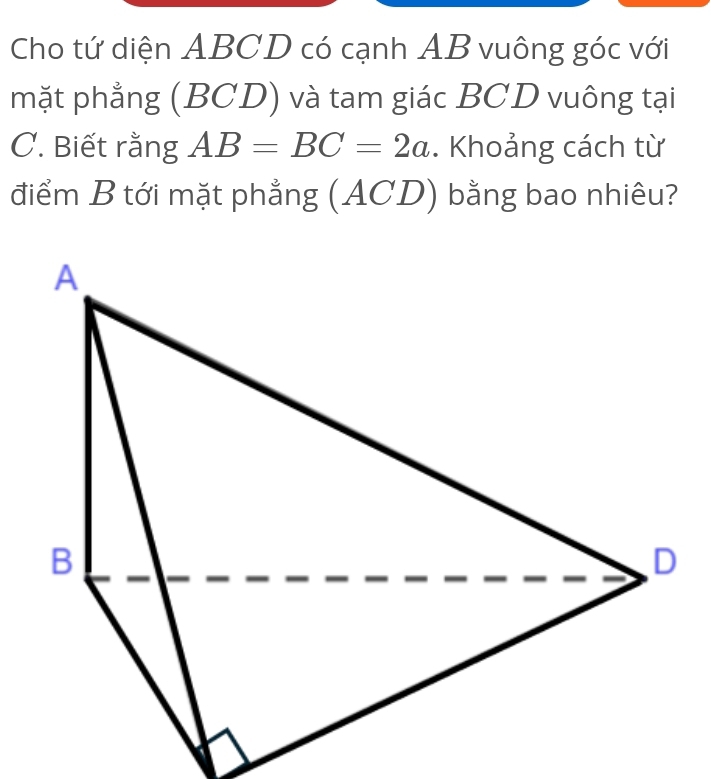 Cho tứ diện ABCD có cạnh AB vuông góc với 
mặt phẳng (BCD) và tam giác BCD vuông tại 
C. Biết rằng AB=BC=2a. Khoảng cách từ 
điểm B tới mặt phẳng (ACD) bằng bao nhiêu?