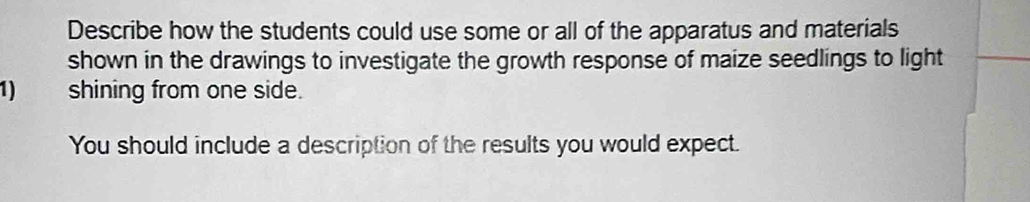 Describe how the students could use some or all of the apparatus and materials 
shown in the drawings to investigate the growth response of maize seedlings to light 
1) shining from one side. 
You should include a description of the results you would expect.