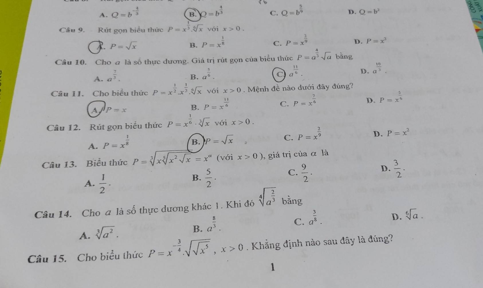 A. Q=b^(-frac 4)3 Q=b^(frac 4)3 a
B.
C. Q=b^(frac 5)9
D. Q=b^2
Câu 9.  Rút gọn biều thức P=x^(frac 1)3.sqrt[6](x) với x>0.
P=sqrt(x)
B. P=x^(frac 1)8
C. P=x^(frac 2)9
D. P=x^2
Câu 10. Cho a là số thực dương. Giá trị rút gọn của biểu thức P=a^(frac 4)3sqrt(a) bǎng
A. a^(frac 7)3.
B. a^(frac 5)6.
C a^(frac 11)6.
D. a^(frac 10)3.
Câu 11. Cho biểu thức P=x^(frac 1)2.x^(frac 1)3.sqrt[6](x) với x>0. Mệnh đề nào dưới đây đúng?
C. P=x^(frac 7)6
D. P=x^(frac 5)6
A P=x
B. P=x^(frac 11)6
Câu 12. Rút gọn biểu thức P=x^(frac 1)6· sqrt[3](x) với x>0.
A. P=x^(frac 1)8
C.
B. P=sqrt(x) P=x^(frac 2)9
D. P=x^2
Câu 13. Biểu thức P=sqrt[3](xsqrt [5]x^2sqrt x)=x^(alpha) (với x>0) , giá trị của α là
A.  1/2 ·
B.  5/2 ·
C.  9/2 .
D.  3/2 .
Câu 14. Cho a là số thực dương khác 1. Khi đó sqrt[4](a^(frac 2)3) bằng
A. sqrt[3](a^2).
B. a^(frac 8)3.
C. a^(frac 3)8.
D. sqrt[6](a).
Câu 15. Cho biểu thức P=x^(-frac 3)4.sqrt(sqrt x^5),x>0. Khẳng định nào sau đây là đúng?
1