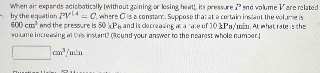 When air expands adiabatically (without gaining or losing heat), its pressure P and volume V are related 
by the equation PV^(1.4)=C , where C is a constant. Suppose that at a certain instant the volume is
600cm^3 and the pressure is 80 kPa and is decreasing at a rate of 10 kPa/min. At what rate is the 
volume increasing at this instant? (Round your answer to the nearest whole number.)
□ cm^3/min
