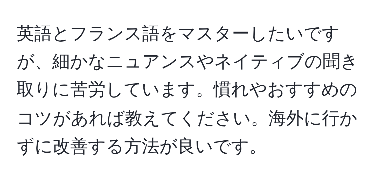 英語とフランス語をマスターしたいですが、細かなニュアンスやネイティブの聞き取りに苦労しています。慣れやおすすめのコツがあれば教えてください。海外に行かずに改善する方法が良いです。