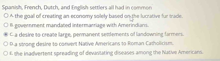 Spanish, French, Dutch, and English settlers all had in common
A the goal of creating an economy solely based on the lucrative fur trade.
B government mandated intermarriage with Amerindians.
C. a desire to create large, permanent settlements of landowning farmers.
D a strong desire to convert Native Americans to Roman Catholicism.
E the inadvertent spreading of devastating diseases among the Native Americans.