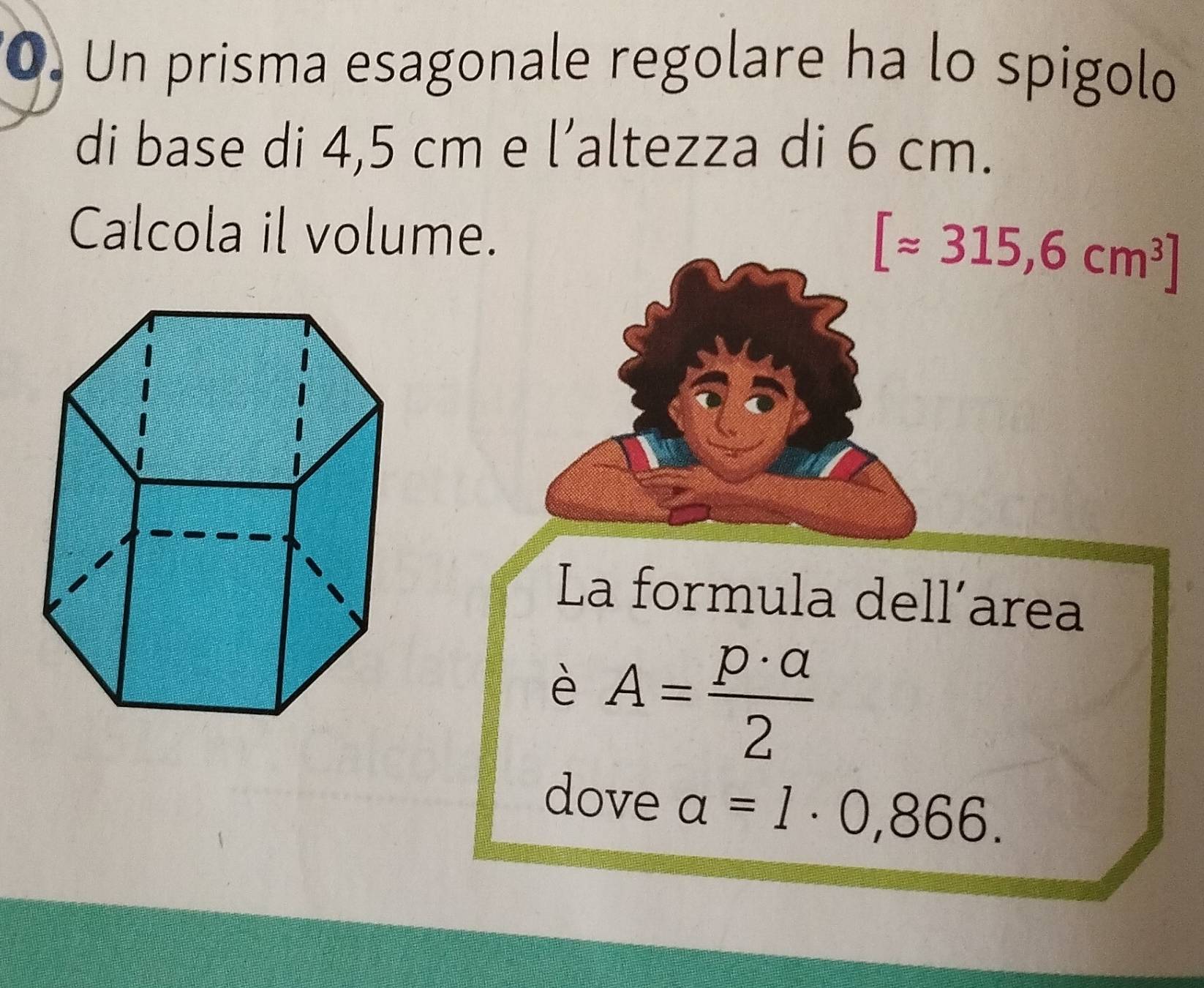 Un prisma esagonale regolare ha lo spigolo 
di base di 4,5 cm e l’altezza di 6 cm. 
Calcola il volume.
[approx 315,6cm^3]
La formula dell’area 
è A= p· a/2 
dove a=1· 0,866.