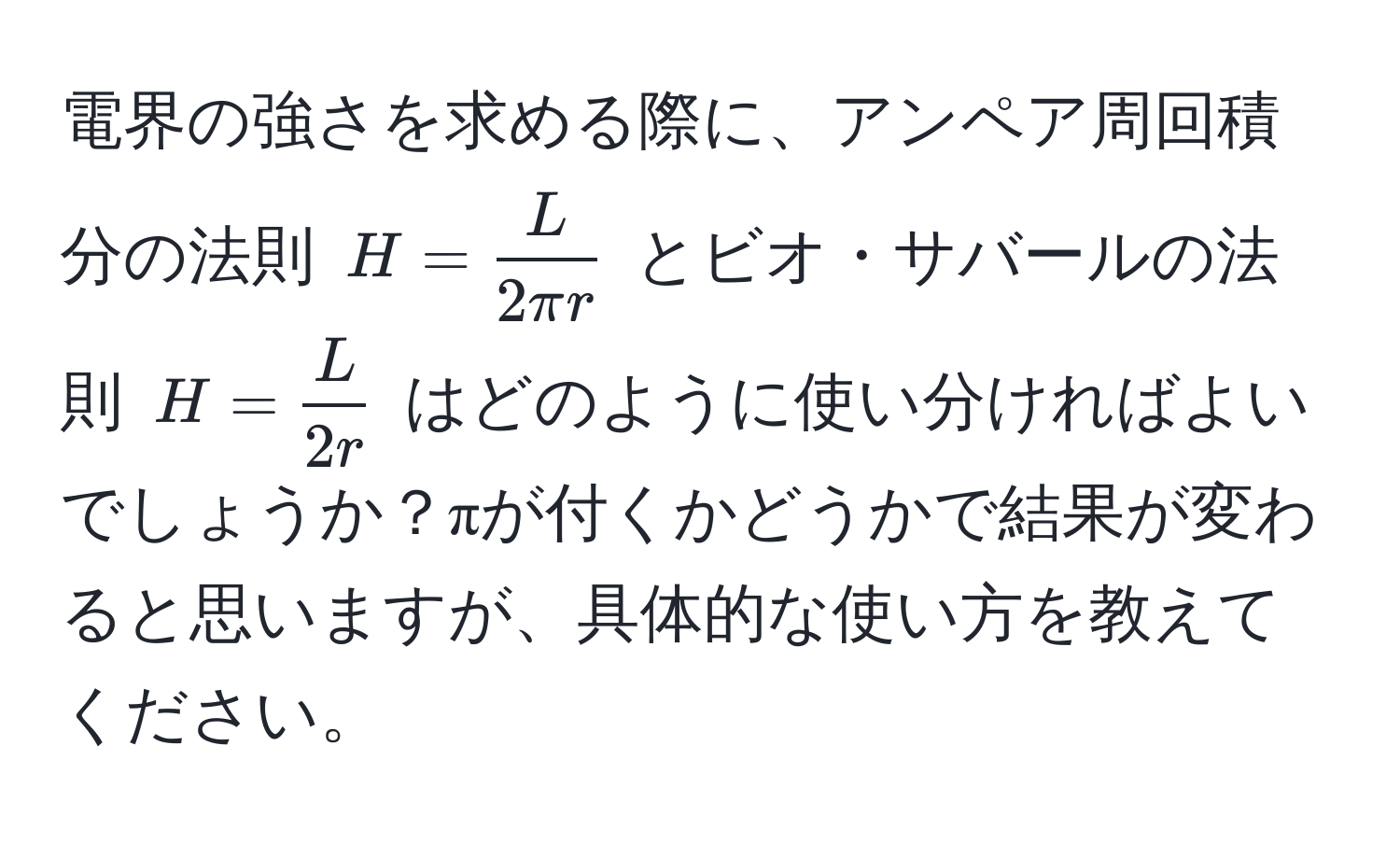 電界の強さを求める際に、アンペア周回積分の法則 $H =  L/2π r $ とビオ・サバールの法則 $H =  L/2r $ はどのように使い分ければよいでしょうか？πが付くかどうかで結果が変わると思いますが、具体的な使い方を教えてください。