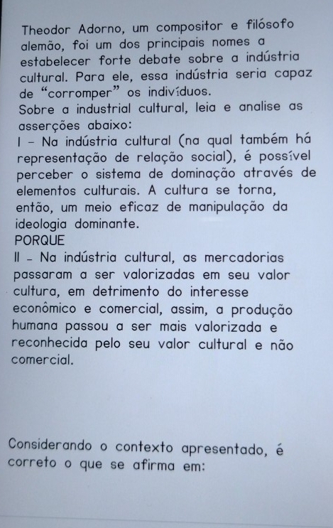 Theodor Adorno, um compositor e filósofo 
alemão, foi um dos principais nomes a 
estabelecer forte debate sobre a indústria 
cultural. Para ele, essa indústria seria capaz 
de “corromper”os indivíduos. 
Sobre a industrial cultural, leia e analise as 
asserções abaixo: 
- Na indústria cultural (na qual também há 
representação de relação social), é possível 
perceber o sistema de dominação através de 
elementos culturais. A cultura se torna, 
então, um meio eficaz de manipulação da 
ideologia dominante. 
PORQUE 
II - Na indústria cultural, as mercadorias 
passaram a ser valorizadas em seu valor 
cultura, em detrimento do interesse 
econômico e comercial, assim, a produção 
humana passou a ser mais valorizada e 
reconhecida pelo seu valor cultural e não 
comercial. 
Considerando o contexto apresentado, é 
correto o que se afirma em: