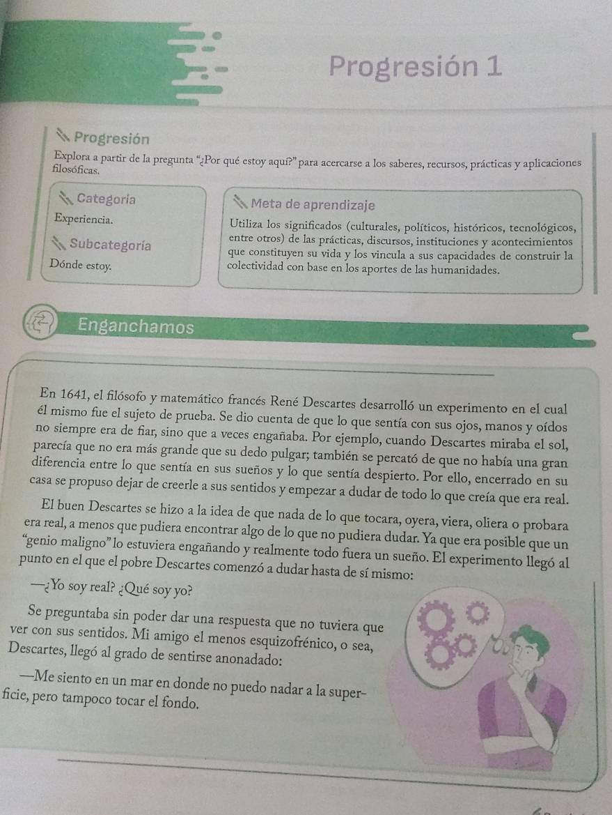 Progresión 1
Progresión
Explora a partir de la pregunta “¿Por qué estoy aquí?” para acercarse a los saberes, recursos, prácticas y aplicaciones
filosóficas.
Categoría Meta de aprendizaje
Experiencia.  Utiliza los significados (culturales, políticos, históricos, tecnológicos,
entre otros) de las prácticas, discursos, instituciones y acontecimientos
Subcategoría que constituyen su vida y los vincula a sus capacidades de construir la
Dónde estoy. colectividad con base en los aportes de las humanidades.
Enganchamos
En 1641, el filósofo y matemático francés René Descartes desarrolló un experimento en el cual
él mismo fue el sujeto de prueba. Se dio cuenta de que lo que sentía con sus ojos, manos y oídos
no siempre era de fiar, sino que a veces engañaba. Por ejemplo, cuando Descartes miraba el sol,
parecía que no era más grande que su dedo pulgar; también se percató de que no había una gran
diferencia entre lo que sentía en sus sueños y lo que sentía despierto. Por ello, encerrado en su
casa se propuso dejar de creerle a sus sentidos y empezar a dudar de todo lo que creía que era real.
El buen Descartes se hizo a la idea de que nada de lo que tocara, oyera, viera, oliera o probara
era real, a menos que pudiera encontrar algo de lo que no pudiera dudar. Ya que era posible que un
“genio maligno” lo estuviera engañando y realmente todo fuera un sueño. El experimento llegó al
punto en el que el pobre Descartes comenzó a dudar hasta de sí mismo:
—¿Yo soy real? ¿Qué soy yo?
Se preguntaba sin poder dar una respuesta que no tuviera que
ver con sus sentidos. Mi amigo el menos esquizofrénico, o sea,
Descartes, llegó al grado de sentirse anonadado:
—-Me siento en un mar en donde no puedo nadar a la super-
ficie, pero tampoco tocar el fondo.