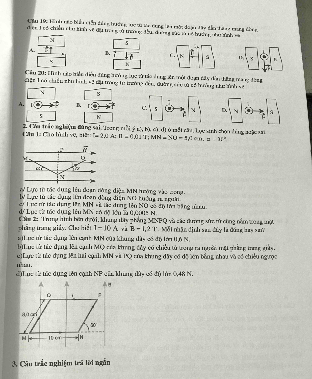 Hình nào biểu diễn đúng hướng lực từ tác dụng lên một đoạn dây dẫn thằng mang dòng
điện I có chiều như hình vẽ đặt trong từ trường đều, đường sức từ có hướng như hình vẽ
N
s
A.
B. I

s
N
Câu 20: Hình nào biểu diễn đúng hướng lực từ tác dụng lên một đoạn dây dẫn thằng mang dòng
điện I có chiều như hình vẽ đặt trong từ trường đều, đường sức từ có hướng như hình vẽ
N
s
A. 1 F B. I  
s
N
2. Câu trắc nghiệm đúng sai. Trong mỗi ý a), b), c), d) ở mỗi câu, học sinh chọn đúng hoặc sai.
Câu 1: Cho hình vẽ, biết: I=2,0A;B=0,01T;MN=NO=5,0cm;alpha =30^0.
a/ Lực từ tác dụng lên đoạn dòng điện MN hướng vào trong.
b/ Lực từ tác dụng lên đoạn dòng điện NO hướng ra ngoài.
c/ Lực từ tác dụng lên MN và tác dụng lên NO có độ lớn bằng nhau.
d/ Lực từ tác dụng lên MN có độ lớn là 0,0005 N.
Câu 2: Trong hình bên dưới, khung dây phẳng MNPQ và các đường sức từ cùng nằm trong mặt
phẳng trang giấy. Cho biết I=10A và B=1,2T. Mỗi nhận định sau đây là đúng hay sai?
a)Lực từ tác dụng lên cạnh MN của khung dây có độ lớn 0,6 N.
b)Lực từ tác dụng lên cạnh MQ của khung dây có chiều từ trong ra ngoài mặt phẳng trang giấy.
c)Lực từ tác dụng lên hai cạnh MN và PQ của khung dây có độ lớn bằng nhau và có chiều ngược
nhau.
d)Lực từ tác dụng lên cạnh NP của khung dây có độ lớn 0,48 N.
3. Câu trắc nghiệm trả lời ngắn
