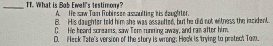 What is Bob Ewell's testimony?
A. He saw Tom Robinson assaulting his daughter.
B. His daughter told him she was assaulted, but he did not witness the incident.
C. He heard screams, saw Tom running away, and ran after him.
D. Heck Tate's version of the story is wrong; Heck is trying to protect Tom.