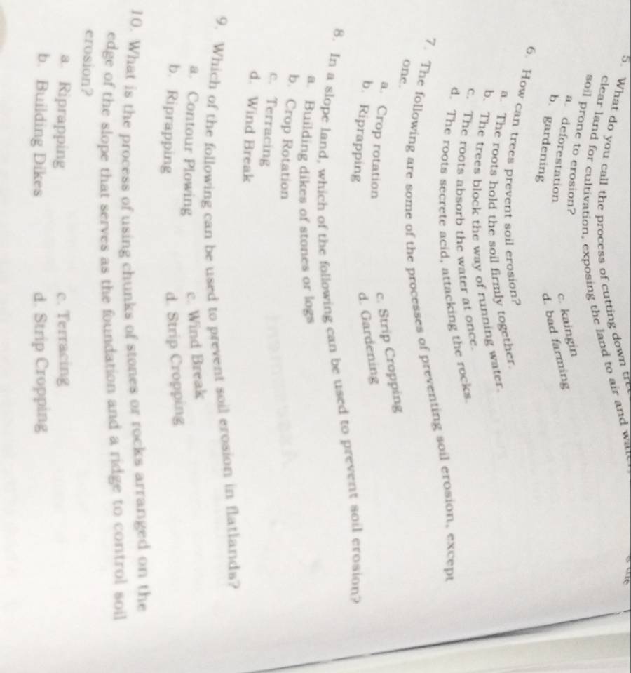 What do you call the process of cutting down tre
clear land for cultivation, exposing the land to air and wate
soil prone to crosion?
a deforestation
c. kaingin
b. gardening
d. bad farming
6. How can trees prevent soil erosion?
a. The roots hold the soil firmly together.
b. The trees block the way of running water
c. The roots absorb the water at once.
d. The roots secrete acid, attacking the rocks
7. The following are some of the processes of preventing soil erosion, except
one.
a. Crop rotation
c. Strip Cropping
b. Riprapping
d. Gardening
8. In a slope land, which of the following can be used to prevent soil erosion?
a. Building dikes of stones or logs
b. Crop Rotation
c. Terracing
d. Wind Break
9. Which of the following can be used to prevent soil erosion in flatlanda?
a. Contour Plowing
c. Wind Break
b. Riprapping
d. Strip Cropping
10. What is the process of using chunks of stones or rocks arranged on the
edge of the slope that serves as the foundation and a ridge to control soil
erosion?
a. Riprapping c. Terracing
b. Building Dikes d. Strip Cropping