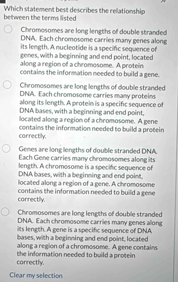 Which statement best describes the relationship
between the terms listed
Chromosomes are long lengths of double stranded
DNA. Each chromosome carries many genes along
its length. A nucleotide is a specifc sequence of
genes, with a beginning and end point, located
along a region of a chromosome. A protein
contains the information needed to build a gene.
Chromosomes are long lengths of double stranded
DNA. Each chromosome carries many proteins
along its length. A protein is a specifc sequence of
DNA bases, with a beginning and end point,
located along a region of a chromosome. A gene
contains the information needed to build a protein
correctly.
Genes are long lengths of double stranded DNA.
Each Gene carries many chromosomes along its
length. A chromosome is a specifc sequence of
DNA bases, with a beginning and end point,
located along a region of a gene. A chromosome
contains the information needed to build a gene
correctly.
Chromosomes are long lengths of double stranded
DNA. Each chromosome carries many genes along
its length. A gene is a specifc sequence of DNA
bases, with a beginning and end point, located
along a region of a chromosome. A gene contains
the information needed to build a protein
correctly.
Clear my selection