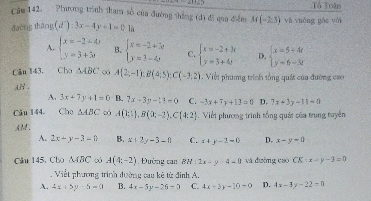 Tổ Toán
Câu 142. Phương trình tham số của đường thằng (d) đi qua điểm M(-2;3) và vuông góc với
đường thẳng(d'): 3x-4y+1=0 là
A. beginarrayl x=-2+4t y=3+3tendarray. B. beginarrayl x=-2+3t y=3-4tendarray. C. beginarrayl x=-2+3t y=3+4tendarray. D. beginarrayl x=5+4t y=6-3tendarray.
Câu 143. Cho △ ABC có A(2;-1); B(4;5); C(-3;2). Viết phương trình tổng quát của đường cao
AH .
A. 3x+7y+1=0 B. 7x+3y+13=0 C. -3x+7y+13=0 D. 7x+3y-11=0
Câu 144. Cho △ ABC có A(1;1), B(0;-2), C(4;2). Viết phương trình tổng quát của trung tuyến
AM .
A. 2x+y-3=0 B. x+2y-3=0 C. x+y-2=0 D. x-y=0
Câu 145. Cho △ ABC có A(4;-2). Đường cao BH : 2x+y-4=0 và đường cao CK : x-y-3=0. Viết phương trình đường cao kẻ từ định A.
A. 4x+5y-6=0 B. 4x-5y-26=0 C. 4x+3y-10=0 D. 4x-3y-22=0