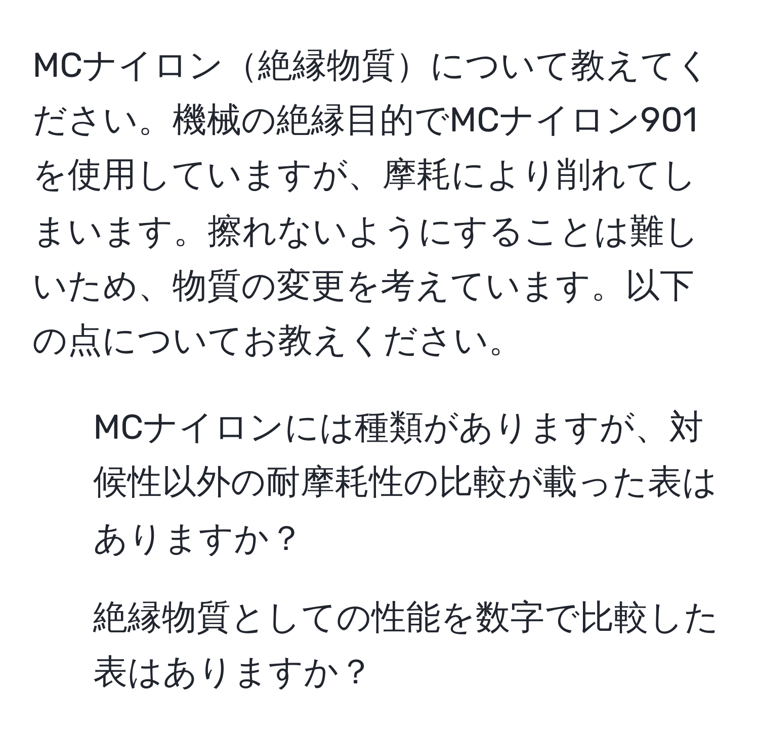 MCナイロン絶縁物質について教えてください。機械の絶縁目的でMCナイロン901を使用していますが、摩耗により削れてしまいます。擦れないようにすることは難しいため、物質の変更を考えています。以下の点についてお教えください。  
1. MCナイロンには種類がありますが、対候性以外の耐摩耗性の比較が載った表はありますか？  
2. 絶縁物質としての性能を数字で比較した表はありますか？