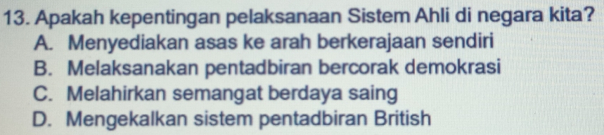 Apakah kepentingan pelaksanaan Sistem Ahli di negara kita?
A. Menyediakan asas ke arah berkerajaan sendiri
B. Melaksanakan pentadbiran bercorak demokrasi
C. Melahirkan semangat berdaya saing
D. Mengekalkan sistem pentadbiran British