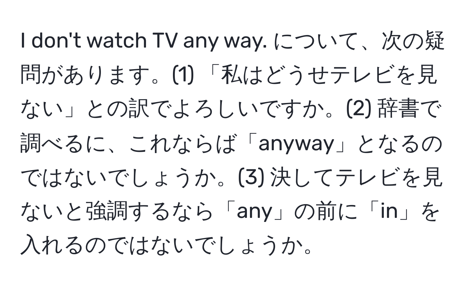 don't watch TV any way. について、次の疑問があります。(1) 「私はどうせテレビを見ない」との訳でよろしいですか。(2) 辞書で調べるに、これならば「anyway」となるのではないでしょうか。(3) 決してテレビを見ないと強調するなら「any」の前に「in」を入れるのではないでしょうか。